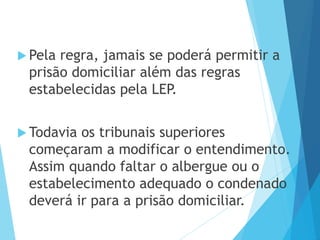  Pela regra, jamais se poderá permitir a
prisão domiciliar além das regras
estabelecidas pela LEP.
 Todavia os tribunais superiores
começaram a modificar o entendimento.
Assim quando faltar o albergue ou o
estabelecimento adequado o condenado
deverá ir para a prisão domiciliar.
 