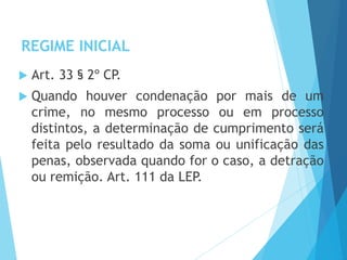 REGIME INICIAL
 Art. 33 § 2º CP.
 Quando houver condenação por mais de um
crime, no mesmo processo ou em processo
distintos, a determinação de cumprimento será
feita pelo resultado da soma ou unificação das
penas, observada quando for o caso, a detração
ou remição. Art. 111 da LEP.
 