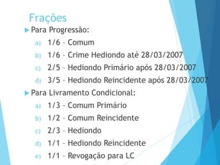 Frações
 Para Progressão:
a) 1/6 – Comum
b) 1/6 – Crime Hediondo até 28/03/2007
c) 2/5 – Hediondo Primário após 28/03/2007
d) 3/5 – Hediondo Reincidente após 28/03/2007
 Para Livramento Condicional:
a) 1/3 – Comum Primário
b) 1/2 – Comum Reincidente
c) 2/3 – Hediondo
d) 1/1 – Hediondo Reincidente
e) 1/1 – Revogação para LC
PODER JUDICIÁRIO DO PARANÁ
 