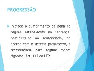 PROGRESSÃO
 Iniciado o cumprimento da pena no
regime estabelecido na sentença,
possibilita-se ao sentenciado, de
acordo com o sistema progressivo, a
transferência para regime menos
rigoroso. Art. 112 da LEP.
 