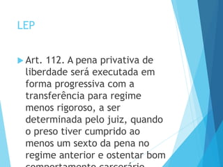 LEP
 Art. 112. A pena privativa de
liberdade será executada em
forma progressiva com a
transferência para regime
menos rigoroso, a ser
determinada pelo juiz, quando
o preso tiver cumprido ao
menos um sexto da pena no
regime anterior e ostentar bom
 