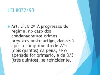 LEI 8072/90
 Art. 2º, § 2o A progressão de
regime, no caso dos
condenados aos crimes
previstos neste artigo, dar-se-á
após o cumprimento de 2/5
(dois quintos) da pena, se o
apenado for primário, e de 3/5
(três quintos), se reincidente.
 