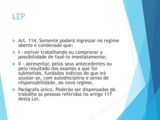 LEP
 Art. 114. Somente poderá ingressar no regime
aberto o condenado que:
 I - estiver trabalhando ou comprovar a
possibilidade de fazê-lo imediatamente;
 II - apresentar, pelos seus antecedentes ou
pelo resultado dos exames a que foi
submetido, fundados indícios de que irá
ajustar-se, com autodisciplina e senso de
responsabilidade, ao novo regime.
 Parágrafo único. Poderão ser dispensadas do
trabalho as pessoas referidas no artigo 117
desta Lei.
 