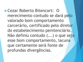 Cezar Roberto Bitencort: O
merecimento contudo se dará pelo
valorado bom comportamento
carcerário, certificado pelo diretor
do estabelecimento penitenciário.
Não definiu contudo (...) o que seja
esse bom comportamento, lacuna
que certamente será fonte de
profundas divergências.
 