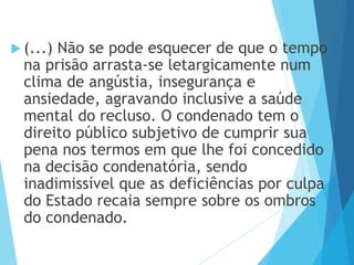  (...) Não se pode esquecer de que o tempo
na prisão arrasta-se letargicamente num
clima de angústia, insegurança e
ansiedade, agravando inclusive a saúde
mental do recluso. O condenado tem o
direito público subjetivo de cumprir sua
pena nos termos em que lhe foi concedido
na decisão condenatória, sendo
inadimissível que as deficiências por culpa
do Estado recaia sempre sobre os ombros
do condenado.
 