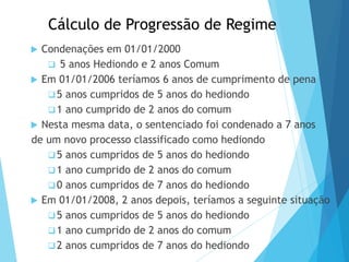 Cálculo de Progressão de Regime
 Condenações em 01/01/2000
 5 anos Hediondo e 2 anos Comum
 Em 01/01/2006 teríamos 6 anos de cumprimento de pena
5 anos cumpridos de 5 anos do hediondo
1 ano cumprido de 2 anos do comum
 Nesta mesma data, o sentenciado foi condenado a 7 anos
de um novo processo classificado como hediondo
5 anos cumpridos de 5 anos do hediondo
1 ano cumprido de 2 anos do comum
0 anos cumpridos de 7 anos do hediondo
 Em 01/01/2008, 2 anos depois, teríamos a seguinte situação
5 anos cumpridos de 5 anos do hediondo
1 ano cumprido de 2 anos do comum
2 anos cumpridos de 7 anos do hediondo
PODER JUDICIÁRIO DO PARANÁ
 