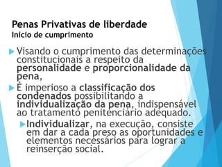 Penas Privativas de liberdade
Início de cumprimento
 Visando o cumprimento das determinações
constitucionais a respeito da
personalidade e proporcionalidade da
pena,
 É imperioso a classificação dos
condenados possibilitando a
individualização da pena, indispensável
ao tratamento penitenciário adequado.
Individualizar, na execução, consiste
em dar a cada preso as oportunidades e
elementos necessários para lograr a
reinserção social.
 