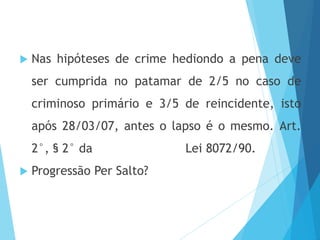  Nas hipóteses de crime hediondo a pena deve
ser cumprida no patamar de 2/5 no caso de
criminoso primário e 3/5 de reincidente, isto
após 28/03/07, antes o lapso é o mesmo. Art.
2°, § 2° da Lei 8072/90.
 Progressão Per Salto?
 