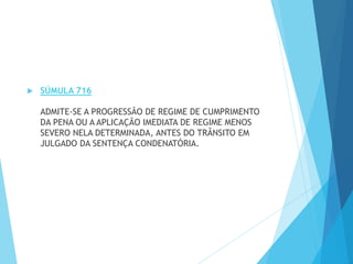  SÚMULA 716
ADMITE-SE A PROGRESSÃO DE REGIME DE CUMPRIMENTO
DA PENA OU A APLICAÇÃO IMEDIATA DE REGIME MENOS
SEVERO NELA DETERMINADA, ANTES DO TRÂNSITO EM
JULGADO DA SENTENÇA CONDENATÓRIA.
 