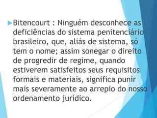 Bitencourt : Ninguém desconhece as
deficiências do sistema penitenciário
brasileiro, que, aliás de sistema, só
tem o nome; assim sonegar o direito
de progredir de regime, quando
estiverem satisfeitos seus requisitos
formais e materiais, significa punir
mais severamente ao arrepio do nosso
ordenamento jurídico.
 