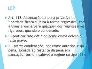 LEP
 Art. 118. A execução da pena privativa de
liberdade ficará sujeita à forma regressiva, com
a transferência para qualquer dos regimes mais
rigorosos, quando o condenado:
 I - praticar fato definido como crime doloso ou
falta grave;
 II - sofrer condenação, por crime anterior, cuja
pena, somada ao restante da pena em
execução, torne incabível o regime (artigo 111).
 