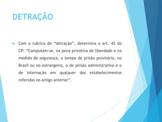 DETRAÇÃO
 Com a rubrica de “detração”, determina o art. 42 do
CP: “Computam-se, na pena privativa de liberdade e na
medida de segurança, o tempo de prisão provisória, no
Brasil ou no estrangeiro, o de prisão administrativa e o
de internação em qualquer dos estabelecimentos
referidos no artigo anterior”.
 