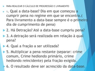  PARA REALIZAR O CÁLCULO DE PROGRESSÃO E LIVRAMENTO
 1. Qual a data-base? Dia em que começou a
cumprir pena no regime em que se encontra.(
Para livramento a data-base sempre é o primeiro
dia de cumprimento de pena)
 2. Há Detração? Até a data-base cumpriu pena?
 3. A detração será realizada em relação à qual
pena?
 4. Qual a fração a ser utilizada?
 5. Multiplicar a pena restante (separar: crime
comum, Crime hediondo primário, crime
hediondo reincidente) pela fração exigida.
 6. O resultado deve ser acrescido da data-base.
 