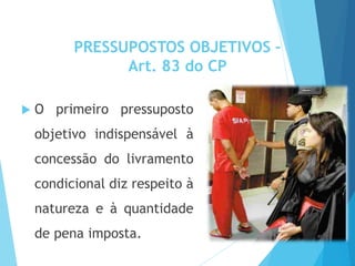 PRESSUPOSTOS OBJETIVOS –
Art. 83 do CP
 O primeiro pressuposto
objetivo indispensável à
concessão do livramento
condicional diz respeito à
natureza e à quantidade
de pena imposta.
 