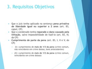 3. Requisitos Objetivos
 Que o juiz tenha aplicado na sentença pena privativa
de liberdade igual ou superior a 2 anos (art. 83,
caput, CP)
 Que o condenado tenha reparado o dano causado pela
infração, salvo impossibilidade de fazê-lo (art. 83, IV,
do CP)
 Cumprimento de parte da pena (art. 83, I, II e V, do
CP)
 (I): cumprimento de mais de 1/3 da pena (crime comum,
não reincidente em crime doloso, bons antecedentes)
 (II): cumprimento de mais de 1/2 da pena (crime comum,
reincidente em crime doloso)
 