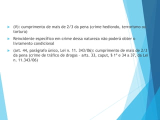  (V): cumprimento de mais de 2/3 da pena (crime hediondo, terrorismo ou
tortura)
 Reincidente específico em crime dessa natureza não poderá obter o
livramento condicional
 (art. 44, parágrafo único, Lei n. 11. 343/06): cumprimento de mais de 2/3
da pena (crime de tráfico de drogas – arts. 33, caput, § 1º e 34 a 37, da Lei
n. 11.343/06)
 