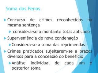 Soma das Penas
 Concurso de crimes reconhecidos na
mesma sentença
 considera-se o montante total aplicado
 Superveniência de nova condenação
Considera-se a soma das reprimendas
 Crimes praticados sujeitarem-se a prazos
diversos para a concessão do benefício
Análise individual de cada um e
posterior soma
 