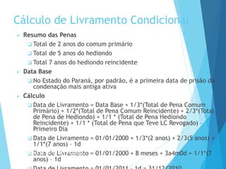 Cálculo de Livramento Condicional
 Resumo das Penas
 Total de 2 anos do comum primário
 Total de 5 anos do hediondo
 Total 7 anos do hediondo reincidente
 Data Base
 No Estado do Paraná, por padrão, é a primeira data de prisão da
condenação mais antiga ativa
 Cálculo
 Data de Livramento = Data Base + 1/3*(Total de Pena Comum
Primário) + 1/2*(Total de Pena Comum Reincidente) + 2/3*(Total
de Pena de Hediondo) + 1/1 * (Total de Pena Hediondo
Reincidente) + 1/1 * (Total de Pena que Teve LC Revogado) –
Primeiro Dia
 Data de Livramento = 01/01/2000 + 1/3*(2 anos) + 2/3(5 anos) +
1/1*(7 anos) – 1d
 Data de Livramento = 01/01/2000 + 8 meses + 3a4m0d + 1/1*(7
anos) – 1d
PODER JUDICIÁRIO DO PARANÁ
 