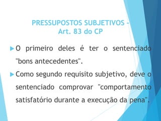 PRESSUPOSTOS SUBJETIVOS -
Art. 83 do CP
 O primeiro deles é ter o sentenciado
"bons antecedentes".
 Como segundo requisito subjetivo, deve o
sentenciado comprovar "comportamento
satisfatório durante a execução da pena".
 