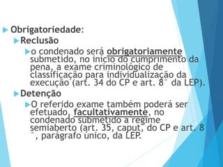 Obrigatoriedade:
Reclusão
o condenado será obrigatoriamente
submetido, no início do cumprimento da
pena, a exame criminológico de
classificação para individualização da
execução (art. 34 do CP e art. 8° da LEP).
Detenção
O referido exame também poderá ser
efetuado, facultativamente, no
condenado submetido a regime
semiaberto (art. 35, caput, do CP e art. 8
°, parágrafo único, da LEP.
 