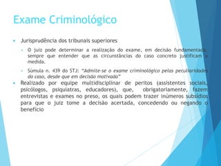Exame Criminológico
 Jurisprudência dos tribunais superiores
 O juiz pode determinar a realização do exame, em decisão fundamentada,
sempre que entender que as circunstâncias do caso concreto justificam a
medida.
 Súmula n. 439 do STJ: “Admite-se o exame criminológico pelas peculiaridades
do caso, desde que em decisão motivada”
 Realizado por equipe multidisciplinar de peritos (assistentes sociais,
psicólogos, psiquiatras, educadores), que, obrigatoriamente, fazem
entrevistas e exames no preso, os quais podem trazer inúmeros subsídios
para que o juiz tome a decisão acertada, concedendo ou negando o
benefício
 