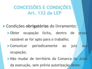 CONCESSÕES E CONDIÇÕES -
Art. 132 da LEP
 Condições obrigatórias do livramento:
Obter ocupação lícita, dentro de prazo
razoável se for apto para o trabalho;
Comunicar periodicamente ao juiz sua
ocupação;
Não mudar de território da Comarca do Juízo
da execução, sem prévia autorização deste.
 
