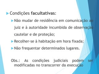  Condições facultativas:
Não mudar de residência em comunicação ao
juiz e à autoridade incumbida de observação
cautelar e de proteção;
Recolher-se à habitação em hora fixada;
Não frequentar determinados lugares.
Obs.: As condições judiciais podem ser
modificadas no transcorrer da execução
 
