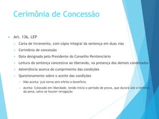 Cerimônia de Concessão
 Art. 136, LEP
 Carta de livramento, com cópia integral da sentença em duas vias
 Cerimônia de concessão
 Data designada pelo Presidente do Conselho Penitenciário
 Leitura da sentença concessiva ao liberando, na presença dos demais condenados
 Advertência acerca do cumprimento das condições
 Questionamento sobre o aceite das condições
▪ Não aceita: juiz torna sem efeito o benefício.
▪ Aceita: Colocado em liberdade, tendo início o período de prova, que durará até o término
da pena, salvo se houver revogação
 