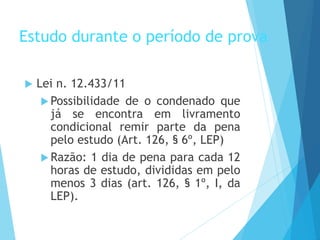 Estudo durante o período de prova
 Lei n. 12.433/11
 Possibilidade de o condenado que
já se encontra em livramento
condicional remir parte da pena
pelo estudo (Art. 126, § 6º, LEP)
 Razão: 1 dia de pena para cada 12
horas de estudo, divididas em pelo
menos 3 dias (art. 126, § 1º, I, da
LEP).
 