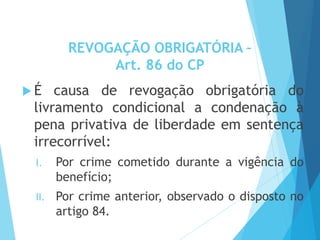 REVOGAÇÃO OBRIGATÓRIA –
Art. 86 do CP
 É causa de revogação obrigatória do
livramento condicional a condenação à
pena privativa de liberdade em sentença
irrecorrível:
I. Por crime cometido durante a vigência do
benefício;
II. Por crime anterior, observado o disposto no
artigo 84.
 