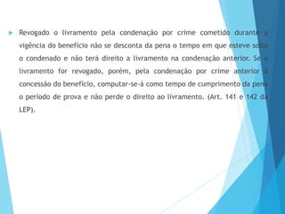  Revogado o livramento pela condenação por crime cometido durante a
vigência do benefício não se desconta da pena o tempo em que esteve solto
o condenado e não terá direito a livramento na condenação anterior. Se o
livramento for revogado, porém, pela condenação por crime anterior à
concessão do benefício, computar-se-á como tempo de cumprimento da pena
o período de prova e não perde o direito ao livramento. (Art. 141 e 142 da
LEP).
 
