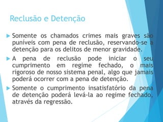 Reclusão e Detenção
 Somente os chamados crimes mais graves são
puníveis com pena de reclusão, reservando-se a
detenção para os delitos de menor gravidade.
 A pena de reclusão pode iniciar o seu
cumprimento em regime fechado, o mais
rigoroso de nosso sistema penal, algo que jamais
poderá ocorrer com a pena de detenção.
 Somente o cumprimento insatisfatório da pena
de detenção poderá levá-la ao regime fechado,
através da regressão.
 