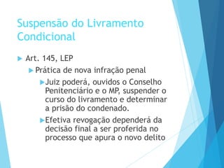 Suspensão do Livramento
Condicional
 Art. 145, LEP
 Prática de nova infração penal
Juiz poderá, ouvidos o Conselho
Penitenciário e o MP, suspender o
curso do livramento e determinar
a prisão do condenado.
Efetiva revogação dependerá da
decisão final a ser proferida no
processo que apura o novo delito
 