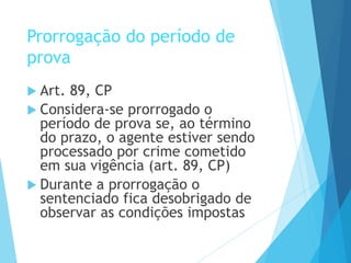 Prorrogação do período de
prova
 Art. 89, CP
 Considera-se prorrogado o
período de prova se, ao término
do prazo, o agente estiver sendo
processado por crime cometido
em sua vigência (art. 89, CP)
 Durante a prorrogação o
sentenciado fica desobrigado de
observar as condições impostas
 