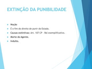 EXTINÇÃO DA PUNIBILIDADE
 Noção
 É o fim do direito de punir do Estado.
 Causas extintivas: Art. 107 CP – Rol exemplificativo.
 Morte do Agente.
 Indulto.
 