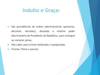 Indulto e Graça:
 São providências de ordem administrativas (portarias,
decretos, decisões), deixadas a relativo poder
discricionário do Presidente da República, para extinguir
ou comutar penas.
 Não cabe: para crimes hediondos e equiparados.
 Formas: Pleno e parcial.
 