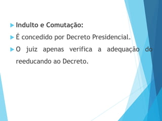  Indulto e Comutação:
 É concedido por Decreto Presidencial.
 O juiz apenas verifica a adequação do
reeducando ao Decreto.
 