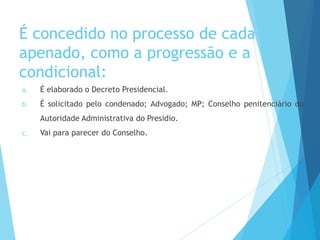 É concedido no processo de cada
apenado, como a progressão e a
condicional:
a. É elaborado o Decreto Presidencial.
b. É solicitado pelo condenado; Advogado; MP; Conselho penitenciário ou
Autoridade Administrativa do Presídio.
c. Vai para parecer do Conselho.
 