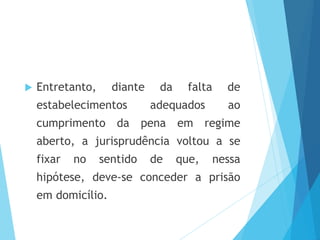  Entretanto, diante da falta de
estabelecimentos adequados ao
cumprimento da pena em regime
aberto, a jurisprudência voltou a se
fixar no sentido de que, nessa
hipótese, deve-se conceder a prisão
em domicílio.
 