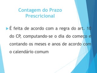 Contagem do Prazo
Prescricional
 É feita de acordo com a regra do art. 10
do CP, computando-se o dia do começo e
contando os meses e anos de acordo com
o calendário comum
 