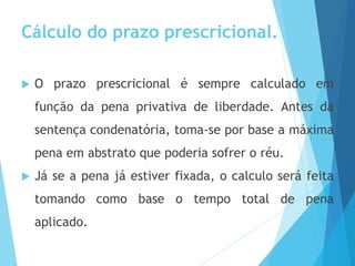Cálculo do prazo prescricional.
 O prazo prescricional é sempre calculado em
função da pena privativa de liberdade. Antes da
sentença condenatória, toma-se por base a máxima
pena em abstrato que poderia sofrer o réu.
 Já se a pena já estiver fixada, o calculo será feita
tomando como base o tempo total de pena
aplicado.
 