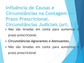 Influência de Causas e
Circunstâncias na Contagem do
Prazo Prescricional.
Circunstâncias Judiciais (art. 59).
 Não são levadas em conta para aumentar o
prazo prescricional.
 Circunstâncias Agravantes e Atenuantes.
 Não são levadas em conta para aumentar o
prazo prescricional
 