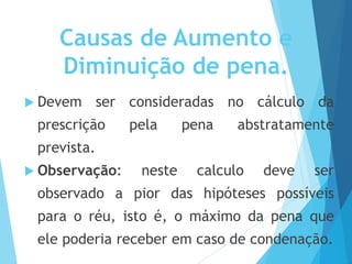 Causas de Aumento e
Diminuição de pena.
 Devem ser consideradas no cálculo da
prescrição pela pena abstratamente
prevista.
 Observação: neste calculo deve ser
observado a pior das hipóteses possíveis
para o réu, isto é, o máximo da pena que
ele poderia receber em caso de condenação.
 
