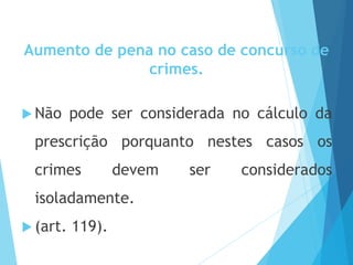 Aumento de pena no caso de concurso de
crimes.
 Não pode ser considerada no cálculo da
prescrição porquanto nestes casos os
crimes devem ser considerados
isoladamente.
 (art. 119).
 