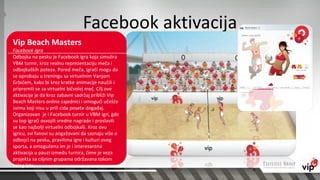 Facebook aktivacija
Vip Beach Masters
Facebook igra
Odbojka na pesku je Facebook igra koja simulira
VBM turnir, kroz realnu reprezentaciju meča i
odbojkaških poteza. Pored meča, igrači mogu da
se oprobaju u treningu sa virtuelnim Vanjom
Grbićem, kako bi kroz kratke animacije naučili i
pripremili se za virtuelni bičvolej meč. Cilj ove
aktivacije je da kroz zabavni sadržaj približi Vip
Beach Masters online zajednici i omogući učešće
svima koji nisu u prili cida posete događaj.
Organizovan je i Facebook turnir u VBM igri, gde
su top igrači osvojili vredne nagrade i proslavili
se kao najbolji virtuelni odbojkaši. Kroz ovu
igricu, svi fanovi su angažovani da saznaju više o
odbojci na pesku, pravilima igre i kulturi ovog
sporta, a omogućena im je i interesantna
aktivacija u pauzi između turnira, čime je veza
projekta sa ciljnim grupama održavana tokom
celog leta.
 