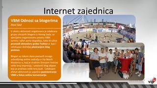 Internet zajednica
VBM Odnosi sa blogerima
Novi Sad

U okviru aktivnosti angažovana je odabrana
grupa uticajnih blogera iz Novog Sada, uz
specijalno organizovanu posetu VBM
turniru i after party događaju, kako bi uživo
prenosili atmosferu preko Twitter-a kao i
celokupan doživljaj plasiranjem blog
postova.

Blogeri su tokom dana postavili mnogo
uzbudljivog online sadražja o Vip Beach
Mastersu-u, koji je viralnim širenjem kreirao
veliki broj impresija, i postavili blog objave
koji je pročitao veliki broj ljudi. Celokupni
efekat aktivnosti je uspešno pozicioniranje
VBM u fokus online konverzacije.
 