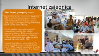 Internet zajednica
VBM TweetUp događaj Beograd
Organizovan je događaj u okviru finala VBM turnira,
koji je okupio sve najuticajnije članove internet
zajednice na celodnevnom druženju uz poseban
ugođaj, što je rezultiralo pozicioniranjem Vip mobile
brenda u centar online dešavanja.

U okviru događaja, organizovana je zabava uz
mečeve odbojke na pesku, školu odbojke i
upoznavanje sa Vanjom Grbićem, muziku, ketering i
poklone, o čemu se danima pisalo na društvenim
mrežama i blogovima donoseći snažan rast online
reputacije Vip mobile brenda i VBM.

Pozivajući uticajne članove online zajednice, Vip
mobile je obezbedio plasman blogova i utisaka o
brendu i VBM iz drugačijih aspekata, tako da je priča
o odbojci na pesku počela masovno da se širi putem
blogova, portala i društvenih mreža.
 