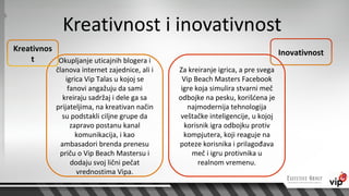 Kreativnost i inovativnost
Kreativnos                                                                         Inovativnost
    t      Okupljanje uticajnih blogera i
            članova internet zajednice, ali i   Za kreiranje igrica, a pre svega
                igrica Vip Talas u kojoj se      Vip Beach Masters Facebook
                 fanovi angažuju da sami         igre koja simulira stvarni meč
               kreiraju sadržaj i dele ga sa    odbojke na pesku, korišćena je
            prijateljima, na kreativan način       najmodernija tehnologija
              su podstakli ciljne grupe da       veštačke inteligencije, u kojoj
                  zapravo postanu kanal           korisnik igra odbojku protiv
                    komunikacija, i kao           kompjutera, koji reaguje na
              ambasadori brenda prenesu         poteze korisnika i prilagođava
             priču o Vip Beach Mastersu i            meč i igru protivnika u
                  dodaju svoj lični pečat              realnom vremenu.
                    vrednostima Vipa.
 