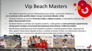 Vip Beach Masters
• Vip mobile je generalni sponzor Odbojkaškog Saveza Srbije i nacionalnih selekcija sa
ciljem pružanja snažne podrške daljem razvoju i promociji odbojke u Srbiji
• Vip Beach Masters je zvanično Prvenstvo Srbije u odbojci na pesku, a svake godine uključuje i po
     jedan internacionalni turnir
• Vip Beach Master se održava već 4 godine zaredom, i svake godine se osim promocije i popularizacije
     samog sporta razvijaju novi pristupi koji pojačavaju komunikaciju i vidljivost projekta
• Manifestacija predstavlja pravi letnji spektakl za publiku u nekoliko gradova Srbije, uključujući od
     2011. godine i letnju školu odbojke za decu u saradnji sa Vanjom Grbiće, uz tradicionalno uživanje u
     muzici, nastupima i raznovrsnim nagradnim igrama koje prate atraktivne mečeve.
 