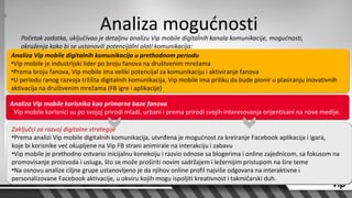Analiza mogućnosti
    Početak zadatka, uključivao je detaljnu analizu Vip mobile digitalnih kanala komunikacije, mogućnosti,
    okruženja kako bi se ustanovili potencijalni alati komunikacija:
Analiza Vip mobile digitalnih komunikacija u prethodnom periodu
•Vip mobile je industrijski lider po broju fanova na društvenim mrežama
•Prema broju fanova, Vip mobile ima veliki potencijal za komunikaciju i aktiviranje fanova
•U periodu ranog razvoja tržišta digitalnih komunikacija, Vip mobile ima priliku da bude pionir u plasiranju inovativnih
aktivacija na društvenim mrežama (FB igre i aplikacije)

Analiza Vip mobile korisnika kao primarne baze fanova
• Vip mobile korisnici su po svojoj prirodi mladi, urbani i prema prirodi svojih interesovanja orijentisani na nove medije.

Zaključci za razvoj digitalne strategije
•Prema analizi Vip mobile digitalnih komunikacija, utvrđena je mogućnost za kreiranje Facebook aplikacija i igara,
koje bi korisnike već okupljene na Vip FB strani animirale na interakciju i zabavu
•Vip mobile je prethodno ostvario inicijalnu konekciju i razvio odnose sa blogerima i online zajednicom, sa fokusom na
promovisanje proizvoda i usluga, što se može proširiti novim sadržajem i ležernijim pristupom na šire teme
•Na osnovu analize ciljne grupe ustanovljeno je da njihov online profil najviše odgovara na interaktivne i
personalizovane Facebook aktivacije, u okviru kojih mogu ispoljiti kreativnost i takmičarski duh.
 